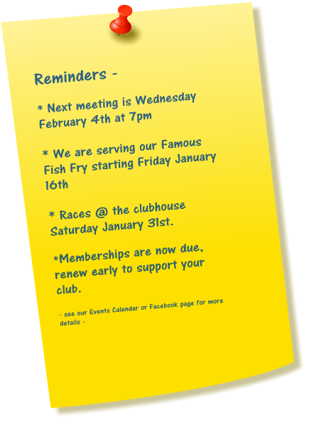 Reminders -  * Next meeting is Wednesday February 4th at 7pm  * We are serving our Famous Fish Fry starting Friday January 16th  * Races @ the clubhouse Saturday January 31st.  *Memberships are now due, renew early to support your club.  - see our Events Calendar or Facebook page for more details -