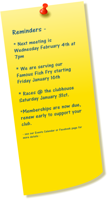 Reminders -  * Next meeting is Wednesday February 4th at 7pm  * We are serving our Famous Fish Fry starting Friday January 16th  * Races @ the clubhouse Saturday January 31st.  *Memberships are now due, renew early to support your club.  - see our Events Calendar or Facebook page for more details -